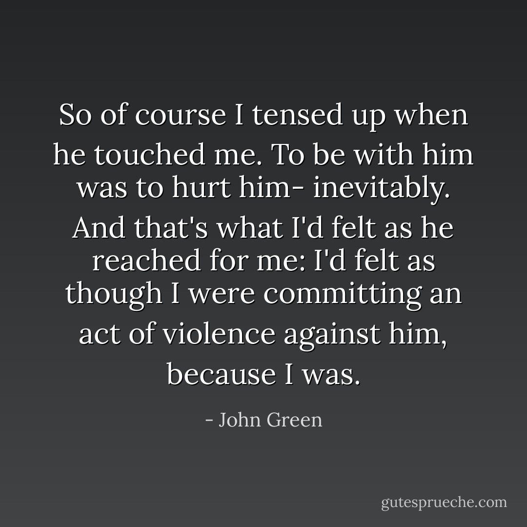 So of course I tensed up when he touched me. To be with him was to hurt him- inevitably. And that's what I'd felt as he reached for me: I'd felt as though I were committing an act of violence against him, because I was. - John Green