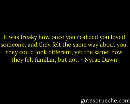 It was freaky how once you realized you loved someone, and they felt the same way about you, they could look different, yet the same; how they felt familiar, but not. - Nyrae Dawn