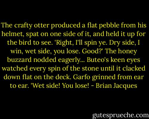The crafty otter produced a flat pebble from his helmet, spat on one side of it, and held it up for the bird to see. 'Right, I'll spin ye. Dry side, I win, wet side, you lose. Good?' The honey buzzard nodded eagerly... Buteo's keen eyes watched every spin of the stone until it clacked down flat on the deck. Garfo grinned from ear to ear. 'Wet side! You lose! - Brian Jacques