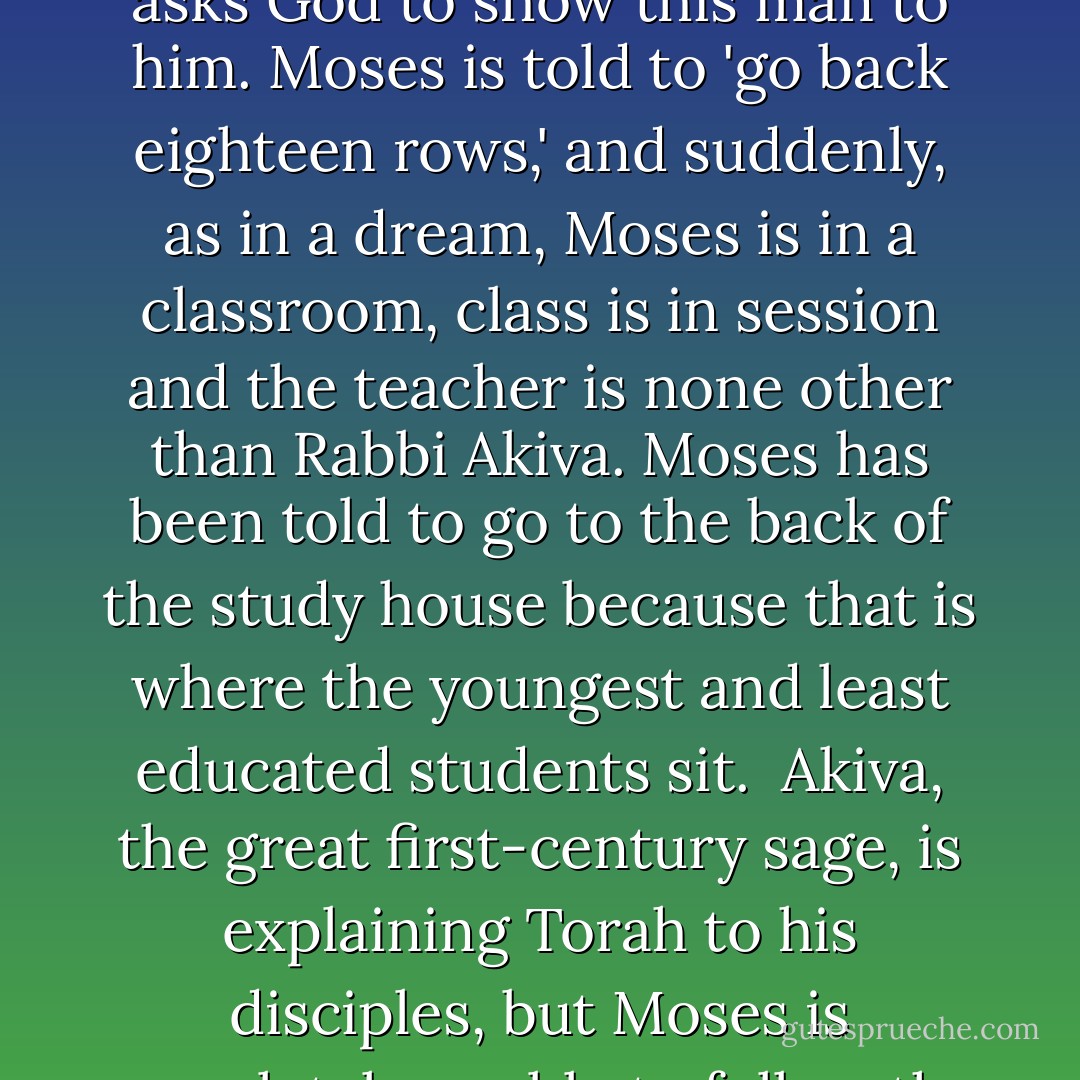 There is a moment in the tractate <i>Menahot</i> when the Rabbis imagine what takes place when Moses ascends Mount Sinai to receive the Torah. In this account (there are several) Moses ascends to heaven, where he finds God busily adding crownlike ornaments to the letters of the Torah. Moses asks God what He is doing and God explains that in the future there will be a man named Akiva, son of Joseph, who will base a huge mountain of Jewish law on these very orthographic ornaments. Intrigued, Moses asks God to show this man to him. Moses is told to 'go back eighteen rows,' and suddenly, as in a dream, Moses is in a classroom, class is in session and the teacher is none other than Rabbi Akiva. Moses has been told to go to the back of the study house because that is where the youngest and least educated students sit.<br /><br />Akiva, the great first-century sage, is explaining Torah to his disciples, but Moses is completely unable to follow the lesson. It is far too complicated for him. He is filled with sadness when, suddenly, one of the disciples asks Akiva how he knows something is true and Akiva answers: 'It is derived from a law given to Moses on Mount Sinai.' Upon hearing this answer, Moses is satisfied - though he can't resist asking why, if such brilliant men as Akiva exist, Moses needs to be the one to deliver the Torah. At this point God loses patience and tells Moses, 'Silence, it's my will. - Jonathan Rosen