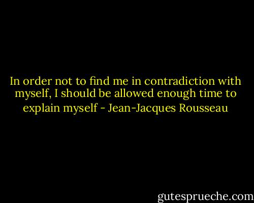In order not to find me in contradiction with myself, I should be allowed enough time to explain myself - Jean-Jacques Rousseau