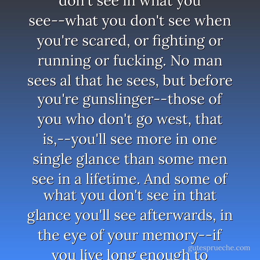 Listen to me, maggots. Listen for your lives, for that's what it could mean some day. You never see all that you see. One of the things they send you to me for is to show you what you don't see in what you see--what you don't see when you're scared, or fighting or running or fucking. No man sees al that he sees, but before you're gunslinger--those of you who don't go west, that is,--you'll see more in one single glance than some men see in a lifetime. And some of what you don't see in that glance you'll see afterwards, in the eye of your memory--if you live long enough to remember, that is. Because the difference between seeing and not seeing can be the difference between the living and dying. - Stephen         King