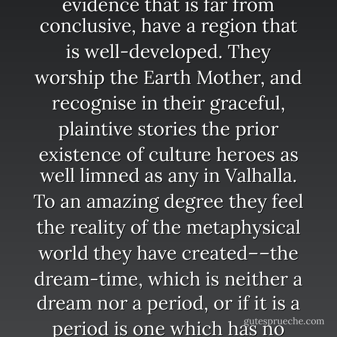 The Australian aborigines, reckoned to be among the most primitive of races upon evidence that is far from conclusive, have a region that is well-developed. They worship the Earth Mother, and recognise in their graceful, plaintive stories the prior existence of culture heroes as well limned as any in Valhalla. To an amazing degree they feel the reality of the metaphysical world they have created––the dream-time, which is neither a dream nor a period, or if it is a period is one which has no dimension, so that the past and the present exist together. - Olaf Ruhen