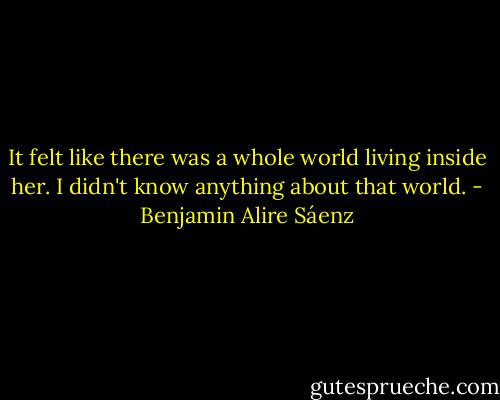 It felt like there was a whole world living inside her. I didn't know anything about that world. - Benjamin Alire Sáenz