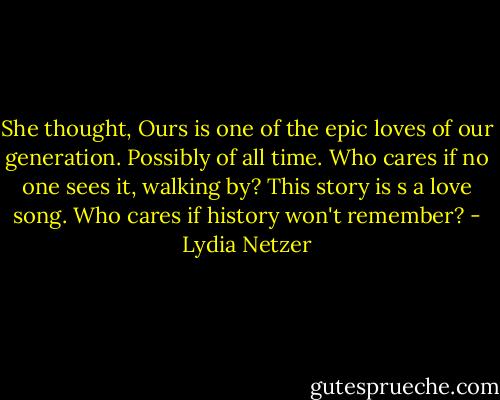 She thought, Ours is one of the epic loves of our generation. Possibly of all time. Who cares if no one sees it, walking by? This story is s a love song. Who cares if history won't remember? - Lydia Netzer