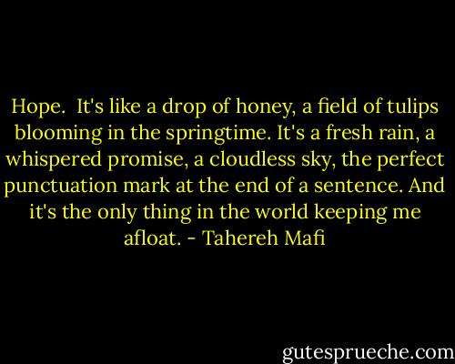 Hope.<br /><br />It's like a drop of honey, a field of tulips blooming in the springtime. It's a fresh rain, a whispered promise, a cloudless sky, the perfect punctuation mark at the end of a sentence. And it's the only thing in the world keeping me afloat. - Tahereh Mafi