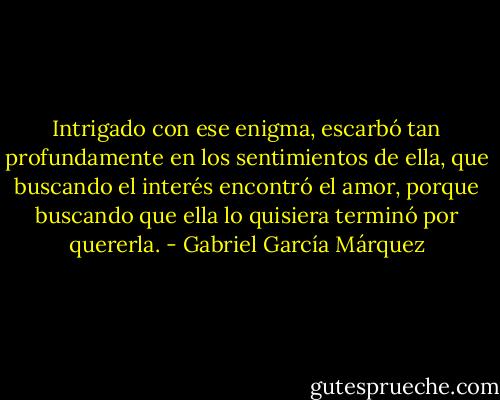 Intrigado con ese enigma, escarbó tan profundamente en los sentimientos de ella, que buscando el interés encontró el amor, porque buscando que ella lo quisiera terminó por quererla. - Gabriel García Márquez