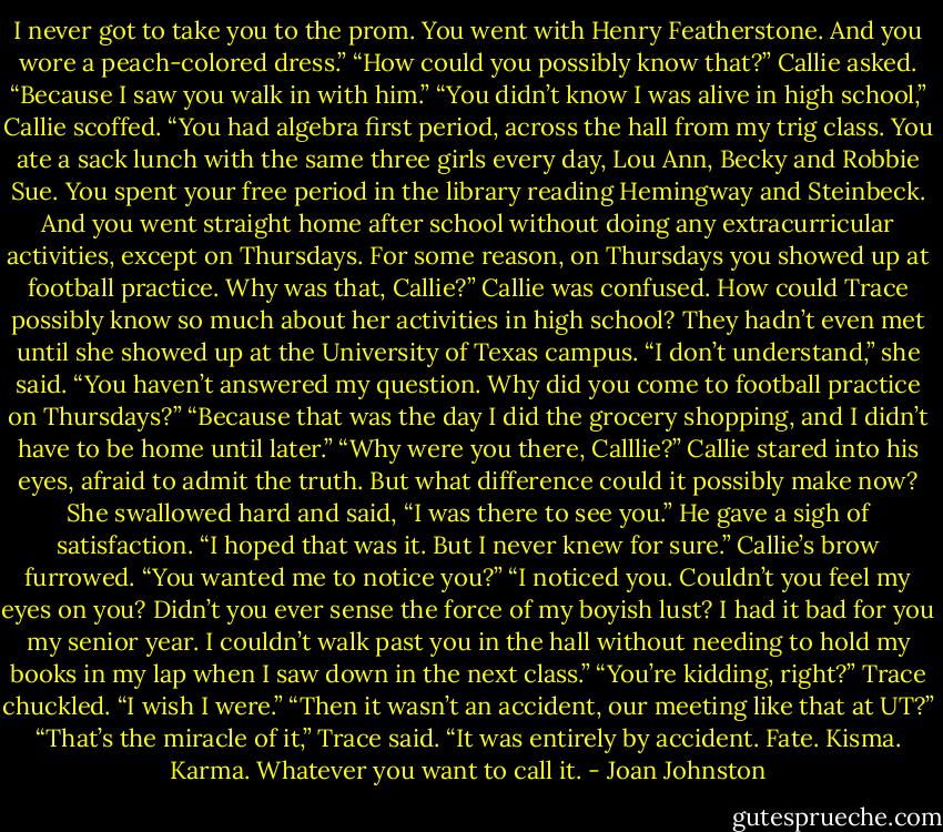 I never got to take you to the prom. You went with Henry Featherstone. And you wore a peach-colored dress.”<br />“How could you possibly know that?” Callie asked.<br />“Because I saw you walk in with him.”<br />“You didn’t know I was alive in high school,” Callie scoffed.<br />“You had algebra first period, across the hall from my trig class. You ate a sack lunch with the same three girls every day, Lou Ann, Becky and Robbie Sue. You spent your free period in the library reading Hemingway and Steinbeck. And you went straight home after school without doing any extracurricular activities, except on Thursdays. For some reason, on Thursdays you showed up at football practice. Why was that, Callie?”<br />Callie was confused. How could Trace possibly know so much about her activities in high school? They hadn’t even met until she showed up at the University of Texas campus. “I don’t understand,” she said.<br />“You haven’t answered my question. Why did you come to football practice on Thursdays?”<br />“Because that was the day I did the grocery shopping, and I didn’t have to be home until later.”<br />“Why were you there, Calllie?”<br />Callie stared into his eyes, afraid to admit the truth. But what difference could it possibly make now? She swallowed hard and said, “I was there to see you.”<br />He gave a sigh of satisfaction. “I hoped that was it. But I never knew for sure.”<br />Callie’s brow furrowed. “You wanted me to notice you?”<br />“I noticed you. Couldn’t you feel my eyes on you? Didn’t you ever sense the force of my boyish lust? I had it bad for you my senior year. I couldn’t walk past you in the hall without needing to hold my books in my lap when I saw down in the next class.”<br />“You’re kidding, right?”<br />Trace chuckled. “I wish I were.”<br />“Then it wasn’t an accident, our meeting like that at UT?”<br />“That’s the miracle of it,” Trace said. “It was entirely by accident. Fate. Kisma. Karma. Whatever you want to call it. - Joan Johnston