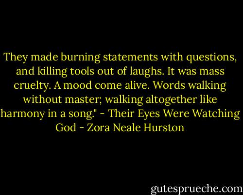 They made burning statements with questions, and killing tools out of laughs. It was mass cruelty. A mood come alive. Words walking without master; walking altogether like harmony in a song." - Their Eyes Were Watching God - Zora Neale Hurston