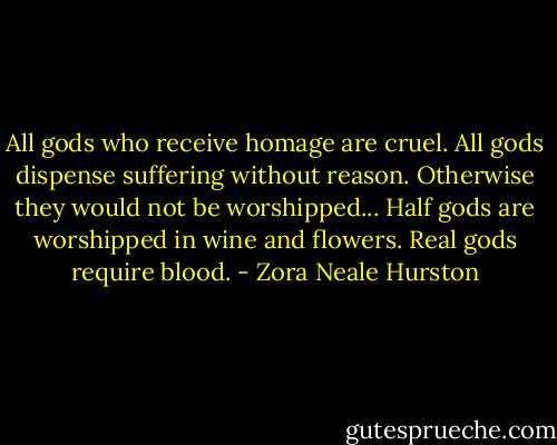 All gods who receive homage are cruel. All gods dispense suffering without reason. Otherwise they would not be worshipped... Half gods are worshipped in wine and flowers. Real gods require blood. - Zora Neale Hurston