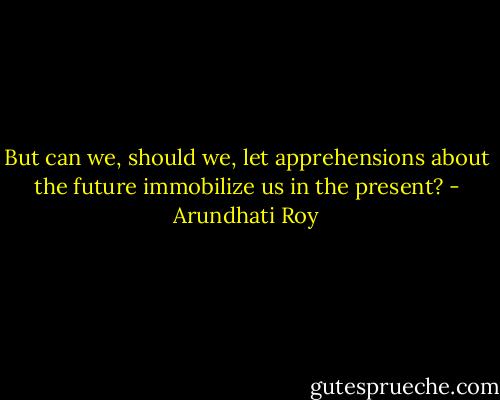 But can we, should we, let apprehensions about the future immobilize us in the present? - Arundhati Roy