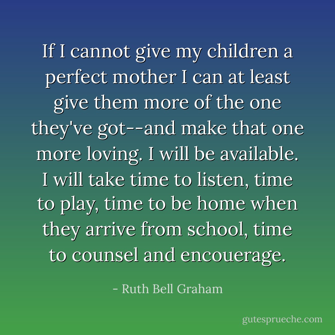 If I cannot give my children a perfect mother I can at least give them more of the one they've got--and make that one more loving. I will be available. I will take time to listen, time to play, time to be home when they arrive from school, time to counsel and encouerage. - Ruth Bell Graham