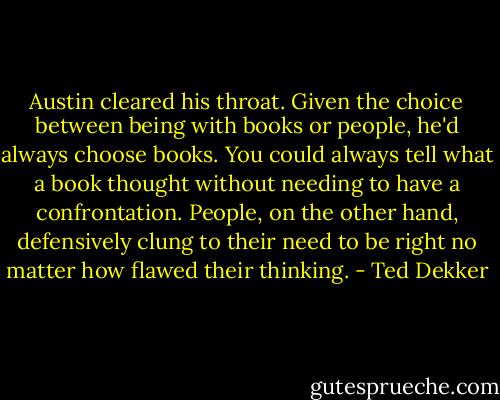 Austin cleared his throat. Given the choice between being with books or people, he'd always choose books. You could always tell what a book thought without needing to have a confrontation. People, on the other hand, defensively clung to their need to be right no matter how flawed their thinking. - Ted Dekker