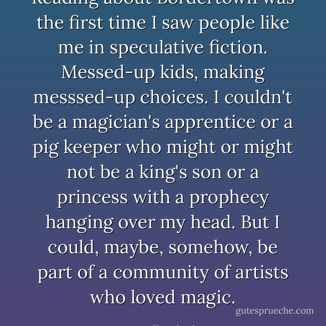 Reading about Bordertown was the first time I saw people like me in speculative fiction. Messed-up kids, making messsed-up choices. I couldn't be a magician's apprentice or a pig keeper who might or might not be a king's son or a princess with a prophecy hanging over my head. But I could, maybe, somehow, be part of a community of artists who loved magic. - Holly Black