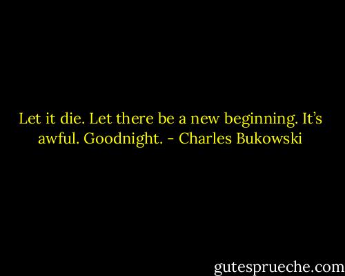 Let it die. Let there be a new beginning. It’s awful. Goodnight. - Charles Bukowski