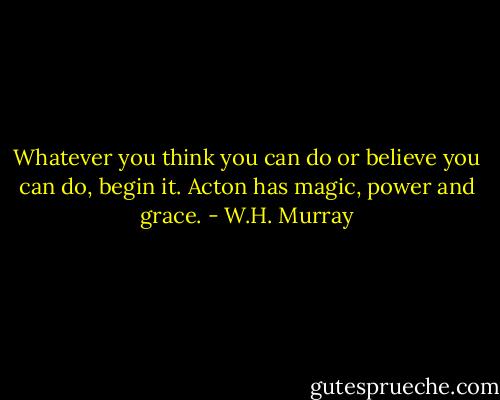Whatever you think you can do or believe you can do, begin it. Acton has magic, power and grace. - W.H. Murray