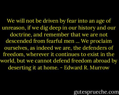 We will not be driven by fear into an age of unreason, if we dig deep in our history and our doctrine, and remember that we are not descended from fearful men ... We proclaim ourselves, as indeed we are, the defenders of freedom, wherever it continues to exist in the world, but we cannot defend freedom abroad by deserting it at home. - Edward R. Murrow