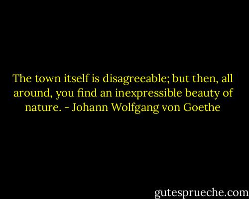 The town itself is disagreeable; but then, all around, you find an inexpressible beauty of nature. - Johann Wolfgang von Goethe