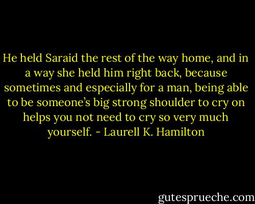 He held Saraid the rest of the way home, and in a way she held him right back, because sometimes and especially for a man, being able to be someone’s big strong shoulder to cry on helps you not need to cry so very much yourself. - Laurell K. Hamilton
