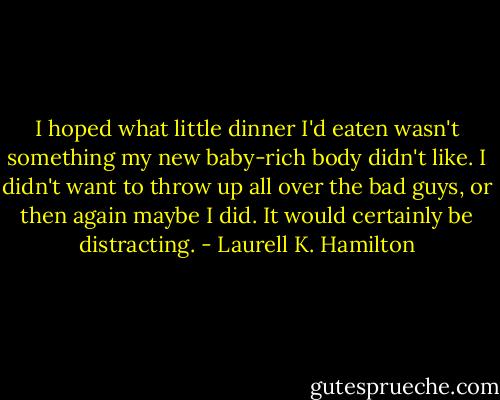 I hoped what little dinner I'd eaten wasn't something my new baby-rich body didn't like. I didn't want to throw up all over the bad guys, or then again maybe I did. It would certainly be distracting. - Laurell K. Hamilton