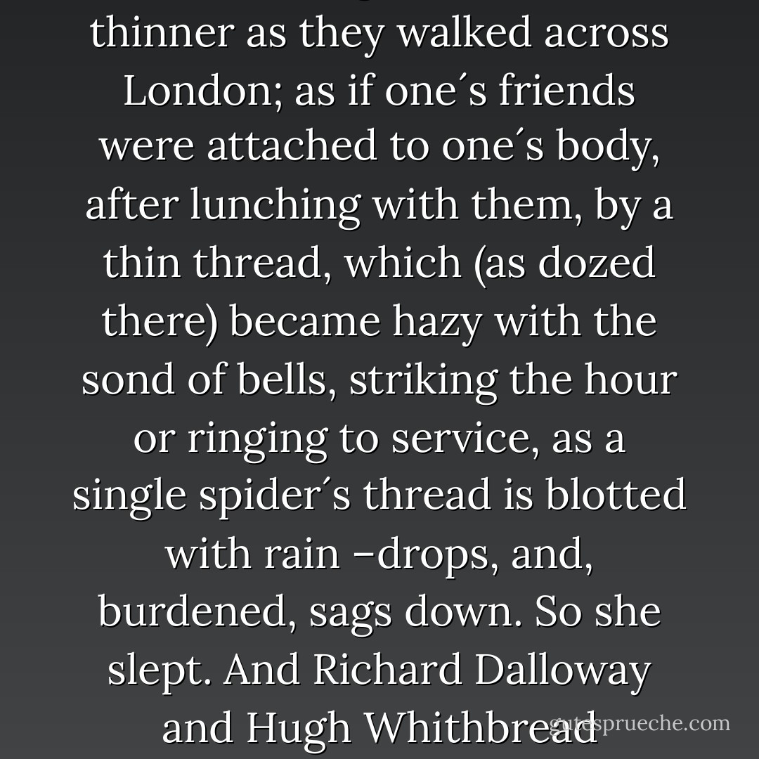 And they went further and further from her, being attached to her by a thin <br />thread (since they lunched with her) which would stretch and stretch, get thinner and thinner as they walked across London; as if one´s friends were attached to one´s body, after lunching with them, by a thin thread, which (as dozed there) became hazy with the sond of bells, striking the hour or ringing to service, as a single spider´s thread is blotted with rain –drops, and, burdened, sags down. So she slept. And Richard Dalloway and Hugh Whithbread hesitated at the corner of Conduit Street at the very moment that Millicent Bruton, lying on the sofa, let the thread snap, snored. - Virginia Woolf