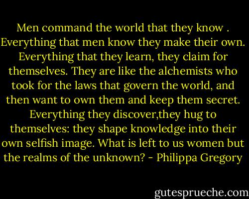 Men command the world that they know . Everything that men know they make their own. Everything that they learn, they claim for themselves. They are like the alchemists who took for the laws that govern the world, and then want to own them and keep them secret. Everything they discover,they hug to themselves: they shape knowledge into their own selfish image. What is left to us women but the realms of the unknown? - Philippa Gregory