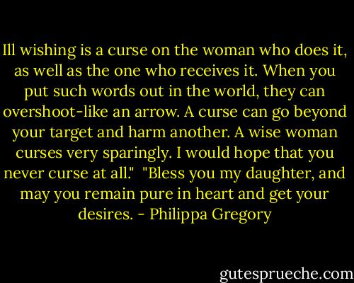 Ill wishing is a curse on the woman who does it, as well as the one who receives it. When you put such words out in the world, they can overshoot-like an arrow. A curse can go beyond your target and harm another. A wise woman curses very sparingly. I would hope that you never curse at all."<br /><br />"Bless you my daughter, and may you remain pure in heart and get your desires. - Philippa Gregory