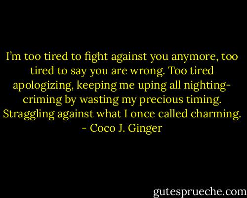 I’m too tired to fight against you anymore, too tired to say you are wrong. Too tired apologizing, keeping me uping all nighting- criming by wasting my precious timing. Straggling against what I once called charming. - Coco J. Ginger