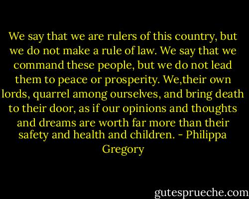 We say that we are rulers of this country, but we do not make a rule of law. We say that we command these people, but we do not lead them to peace or prosperity. We,their own lords, quarrel among ourselves, and bring death to their door, as if our opinions and thoughts and dreams are worth far more than their safety and health and children. - Philippa Gregory