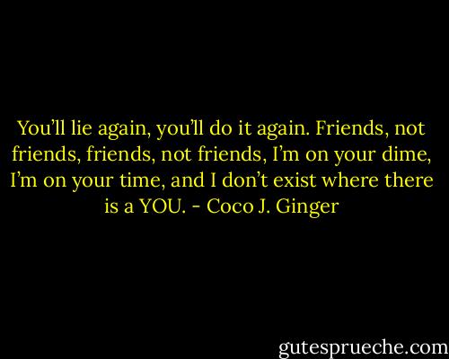 You’ll lie again, you’ll do it again. Friends, not friends, friends, not friends, I’m on your dime, I’m on your time, and I don’t exist where there is a YOU. - Coco J. Ginger