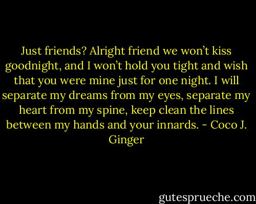 Just friends? Alright friend we won’t kiss goodnight, and I won’t hold you tight and wish that you were mine just for one night. I will separate my dreams from my eyes, separate my heart from my spine, keep clean the lines between my hands and your innards. - Coco J. Ginger