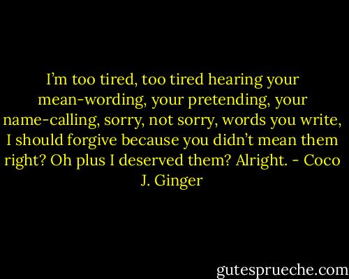 I’m too tired, too tired hearing your mean-wording, your pretending, your name-calling, sorry, not sorry, words you write, I should forgive because you didn’t mean them right? Oh plus I deserved them? Alright. - Coco J. Ginger