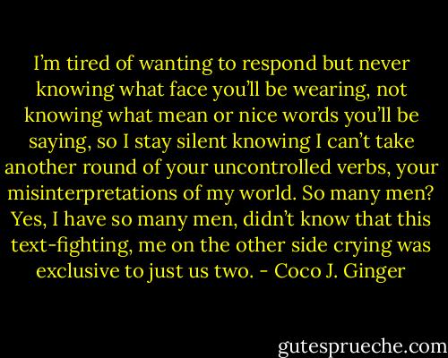 I’m tired of wanting to respond but never knowing what face you’ll be wearing, not knowing what mean or nice words you’ll be saying, so I stay silent knowing I can’t take another round of your uncontrolled verbs, your misinterpretations of my world. So many men? Yes, I have so many men, didn’t know that this text-fighting, me on the other side crying was exclusive to just us two. - Coco J. Ginger