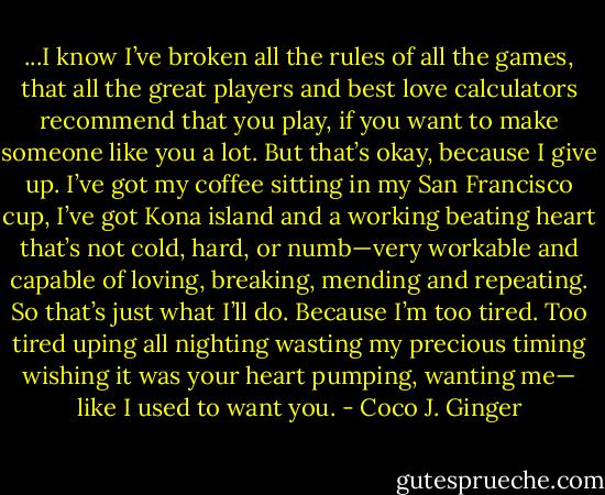 ...I know I’ve broken all the rules of all the games, that all the great players and best love calculators recommend that you play, if you want to make someone like you a lot. But that’s okay, because I give up. I’ve got my coffee sitting in my San Francisco cup, I’ve got Kona island and a working beating heart that’s not cold, hard, or numb—very workable and capable of loving, breaking, mending and repeating. So that’s just what I’ll do. Because I’m too tired. Too tired uping all nighting wasting my precious timing wishing it was your heart pumping, wanting me— like I used to want you. - Coco J. Ginger