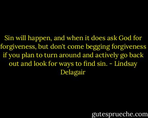 Sin will happen, and when it does ask God for forgiveness, but don't come begging forgiveness if you plan to turn around and actively go back out and look for ways to find sin. - Lindsay Delagair