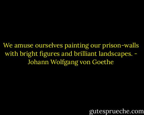 We amuse ourselves painting our prison-walls with bright figures and brilliant landscapes. - Johann Wolfgang von Goethe