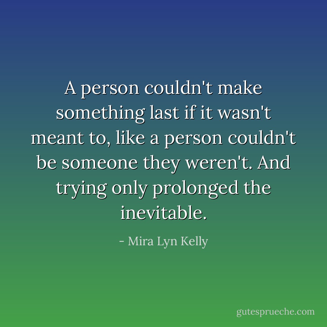 A person couldn't make something last if it wasn't meant to, like a person couldn't be someone they weren't. And trying only prolonged the inevitable. - Mira Lyn Kelly