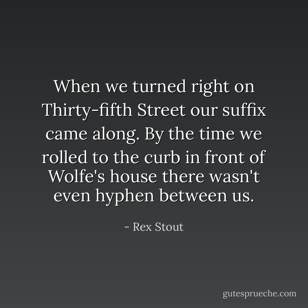When we turned right on Thirty-fifth Street our suffix came along. By the time we rolled to the curb in front of Wolfe's house there wasn't even hyphen between us. - Rex Stout