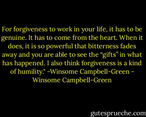 For forgiveness to work in your life, it has to be genuine. It has to come from the heart. When it does, it is so powerful that bitterness fades away and you are able to see the “gifts” in what has happened. I also think forgiveness is a kind of humility." -Winsome Campbell-Green - Winsome Campbell-Green