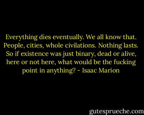 Everything dies eventually. We all know that. People, cities, whole civilations. Nothing lasts. So if existence was just binary, dead or alive, here or not here, what would be the fucking point in anything? - Isaac Marion
