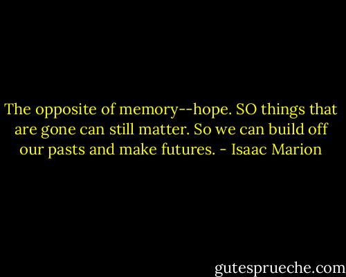 The opposite of memory--hope. SO things that are gone can still matter. So we can build off our pasts and make futures. - Isaac Marion