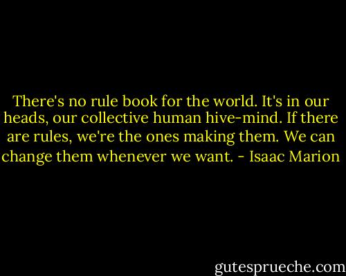 There's no rule book for the world. It's in our heads, our collective human hive-mind. If there are rules, we're the ones making them. We can change them whenever we want. - Isaac Marion