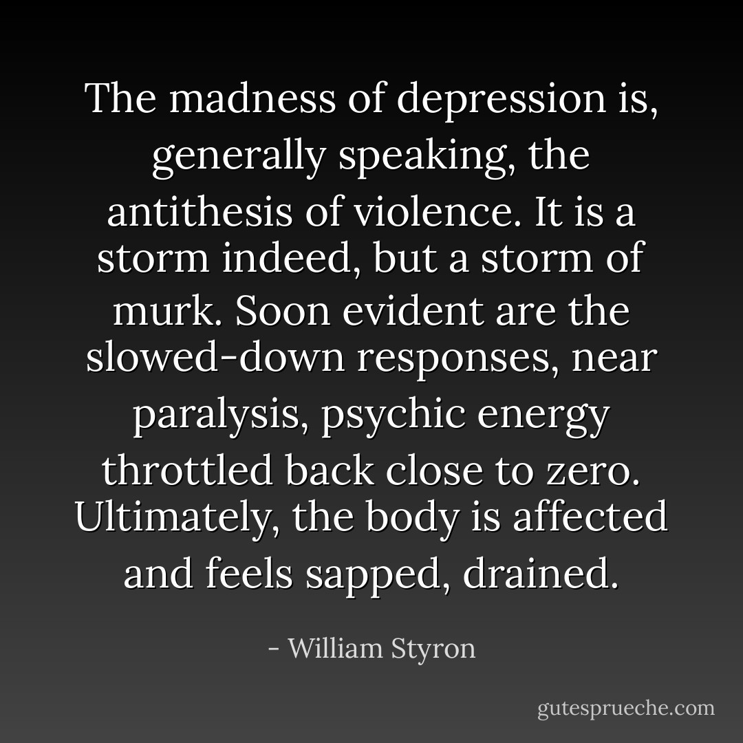 The madness of depression is, generally speaking, the antithesis of violence. It is a storm indeed, but a storm of murk. Soon evident are the slowed-down responses, near paralysis, psychic energy throttled back close to zero. Ultimately, the body is affected and feels sapped, drained. - William Styron