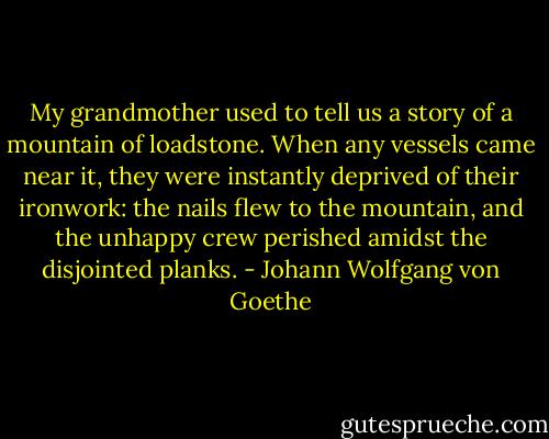 My grandmother used to tell us a story of a mountain of loadstone. When any vessels came near it, they were instantly deprived of their ironwork: the nails flew to the mountain, and the unhappy crew perished amidst the disjointed planks. - Johann Wolfgang von Goethe