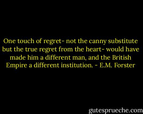 One touch of regret- not the canny substitute but the true regret from the heart- would have made him a different man, and the British Empire a different institution. - E.M. Forster