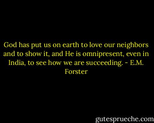 God has put us on earth to love our neighbors and to show it, and He is omnipresent, even in India, to see how we are succeeding. - E.M. Forster