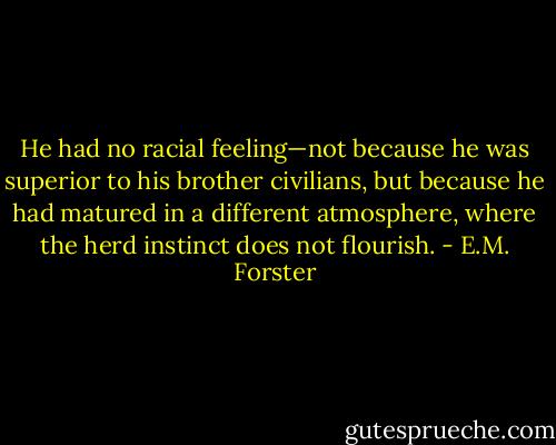 He had no racial feeling—not because he was superior to his brother civilians, but because he had matured in a different atmosphere, where the herd instinct does not flourish. - E.M. Forster