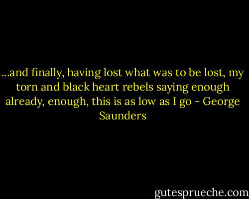 ...and finally, having lost what was to be lost, my torn and black heart rebels saying enough already, enough, this is as low as I go - George Saunders