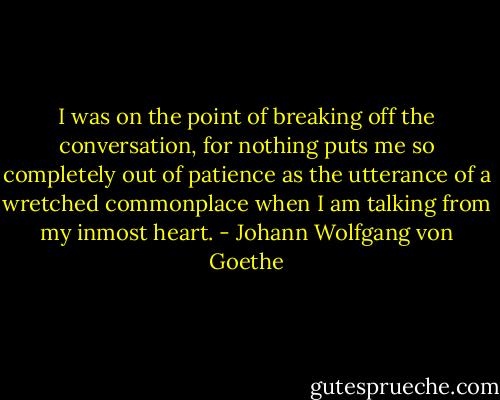 I was on the point of breaking off the conversation, for nothing puts me so completely out of patience as the utterance of a wretched commonplace when I am talking from my inmost heart. - Johann Wolfgang von Goethe