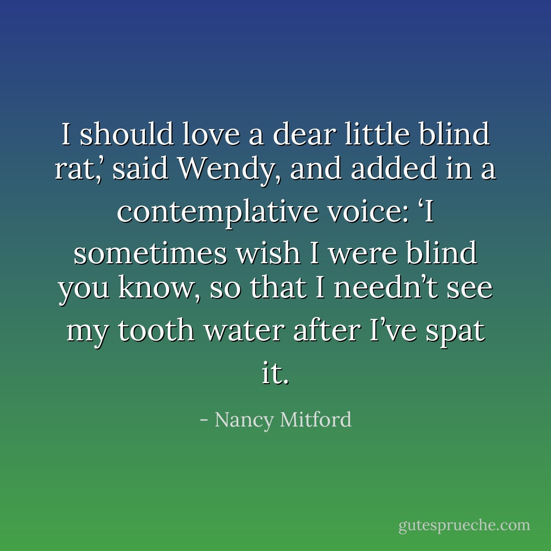 I should love a dear little blind rat,’ said Wendy, and added in a contemplative voice: ‘I sometimes wish I were blind you know, so that I needn’t see my tooth water after I’ve spat it. - Nancy Mitford